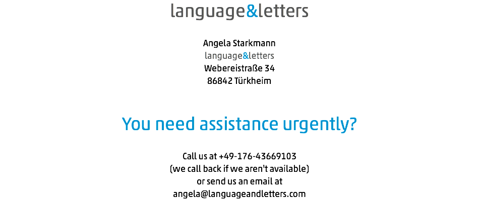 language&letters Angela Starkmann language&letters Webereistraße 34 86842 Türkheim You need assistance urgently? Call us at +49-176-43669103 (we call back if we aren't available) or send us an email at angela@languageandletters.com